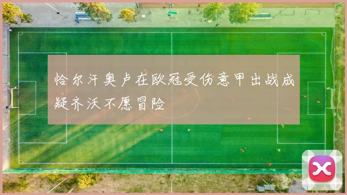 恰尔汗奥卢在欧冠受伤意甲出战成疑齐沃不愿冒险