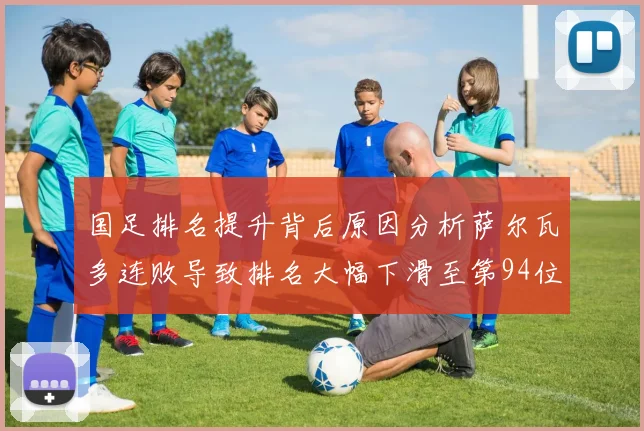 国足排名提升背后原因分析萨尔瓦多连败导致排名大幅下滑至第94位