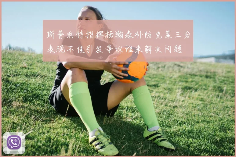 斯普利特指挥杨瀚森补防克莱三分表现不佳引发争议谁来解决问题