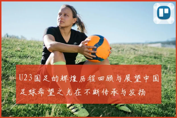 U23国足的辉煌历程回顾与展望中国足球希望之光在不断传承与发扬