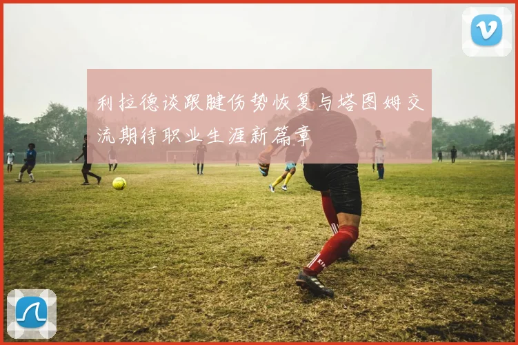 利拉德谈跟腱伤势恢复与塔图姆交流期待职业生涯新篇章