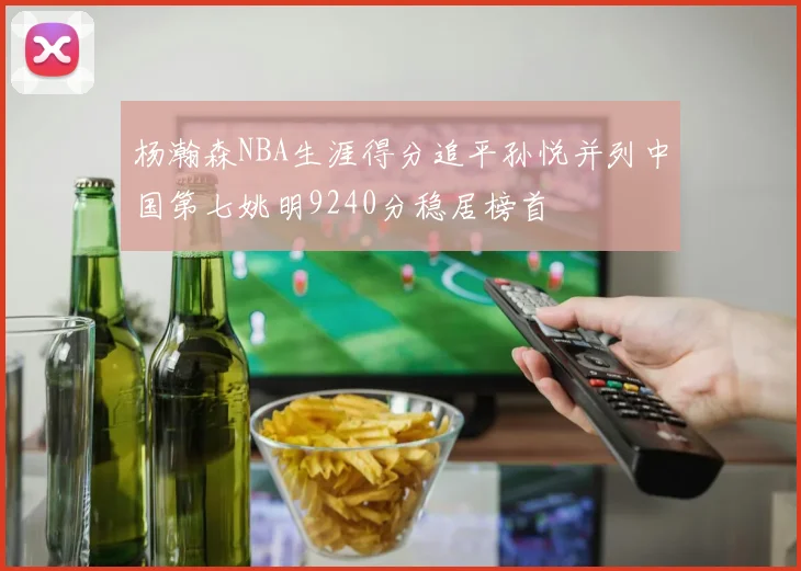 杨瀚森NBA生涯得分追平孙悦并列中国第七姚明9240分稳居榜首