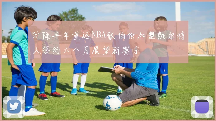 时隔半年重返NBA张伯伦加盟凯尔特人签约六个月展望新赛季