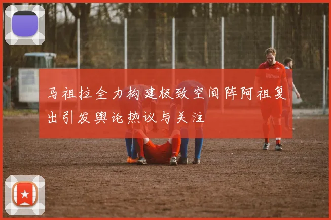 马祖拉全力构建极致空间阵阿祖复出引发舆论热议与关注