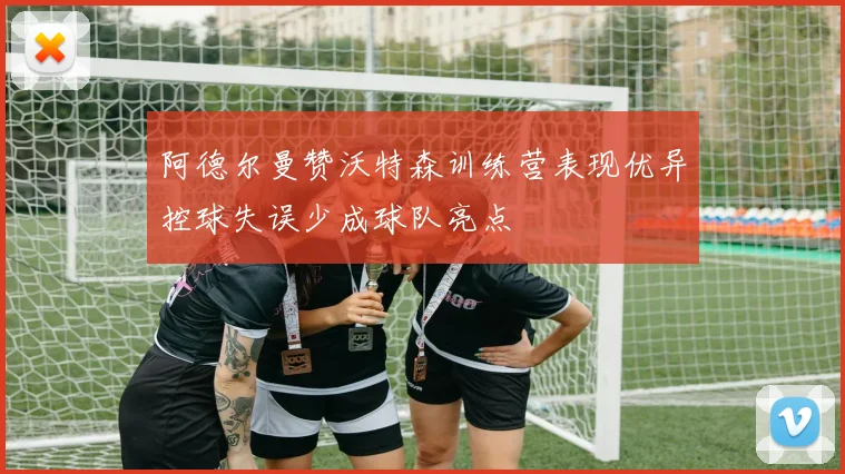 阿德尔曼赞沃特森训练营表现优异控球失误少成球队亮点