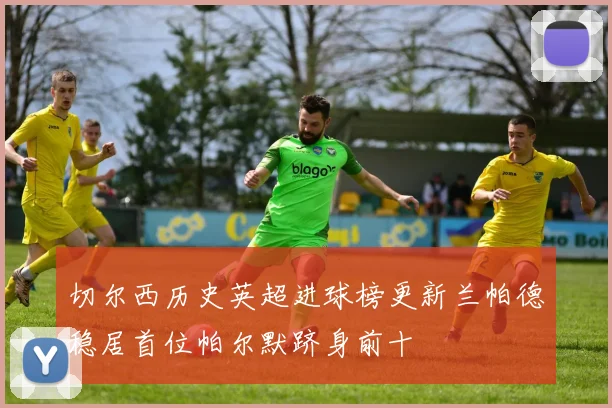 切尔西历史英超进球榜更新兰帕德稳居首位帕尔默跻身前十