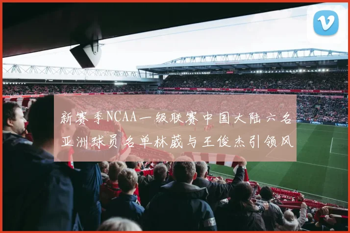 新赛季NCAA一级联赛中国大陆六名亚洲球员名单林葳与王俊杰引领风骚