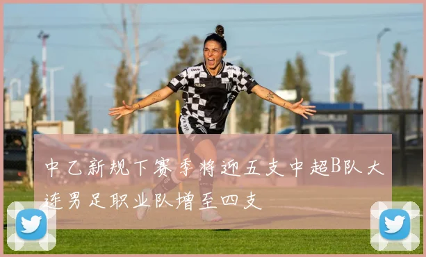 中乙新规下赛季将迎五支中超B队大连男足职业队增至四支