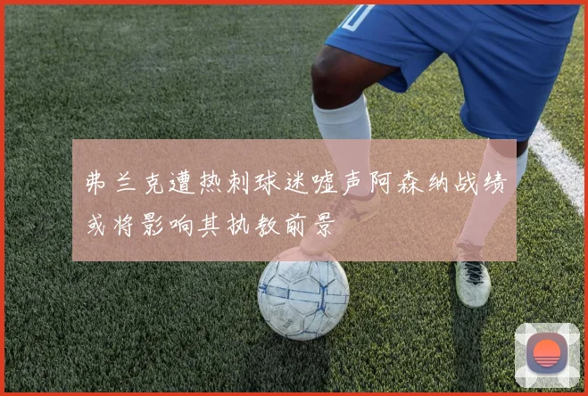 弗兰克遭热刺球迷嘘声阿森纳战绩或将影响其执教前景