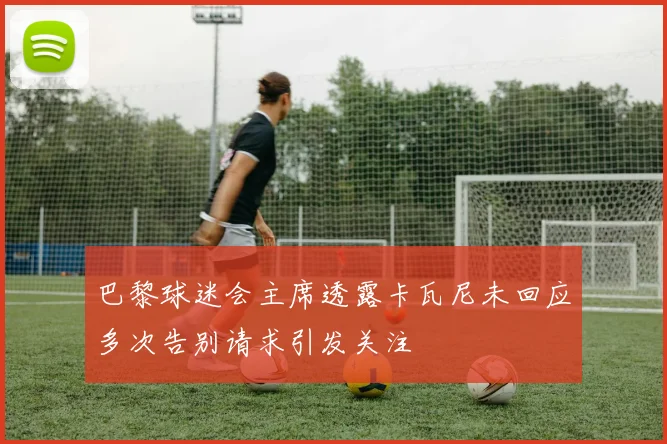 巴黎球迷会主席透露卡瓦尼未回应多次告别请求引发关注