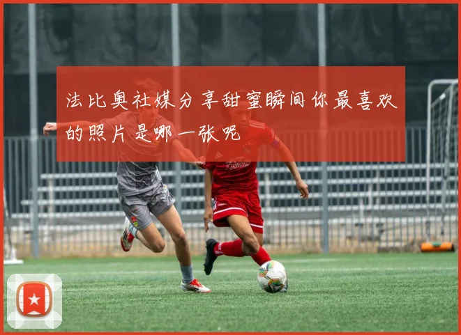 法比奥社媒分享甜蜜瞬间你最喜欢的照片是哪一张呢