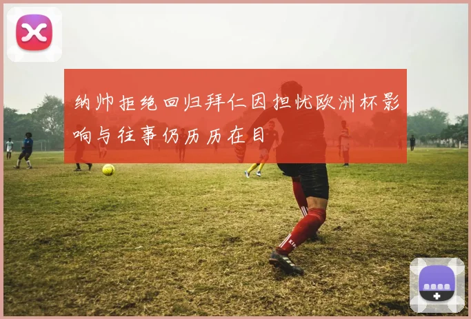 纳帅拒绝回归拜仁因担忧欧洲杯影响与往事仍历历在目