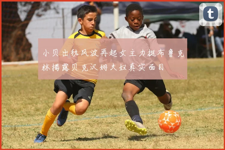 小贝出轨风波再起女主力挺布鲁克林揭露贝克汉姆夫妇真实面目