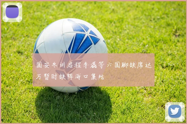 国安冬训启程李磊等六国脚缺席达万暂时缺阵海口集结