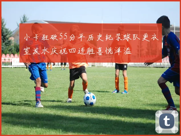 小卡狂砍55分平历史纪录球队更衣室泼水庆祝四连胜喜悦洋溢