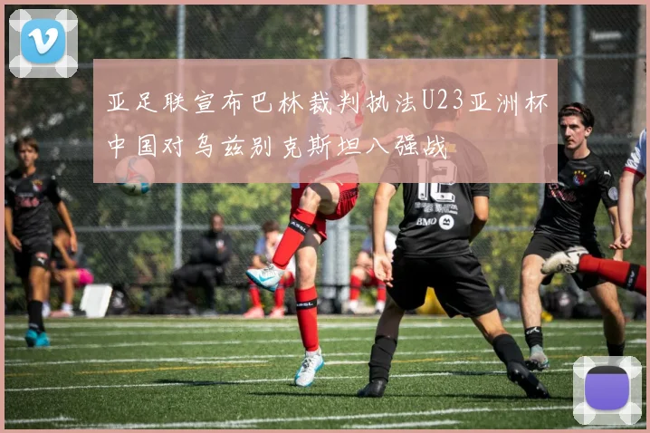 亚足联宣布巴林裁判执法U23亚洲杯中国对乌兹别克斯坦八强战