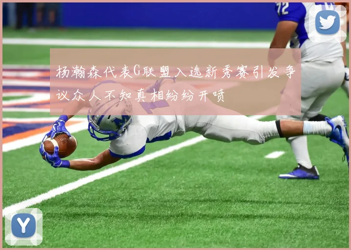 杨瀚森代表G联盟入选新秀赛引发争议众人不知真相纷纷开喷