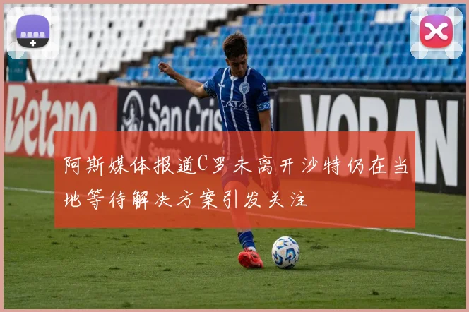 阿斯媒体报道C罗未离开沙特仍在当地等待解决方案引发关注