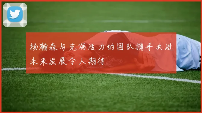 杨瀚森与充满活力的团队携手共进未来发展令人期待