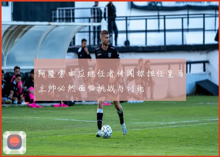 阿隆索回应继任者传闻称担任皇马主帅必然面临挑战与讨论