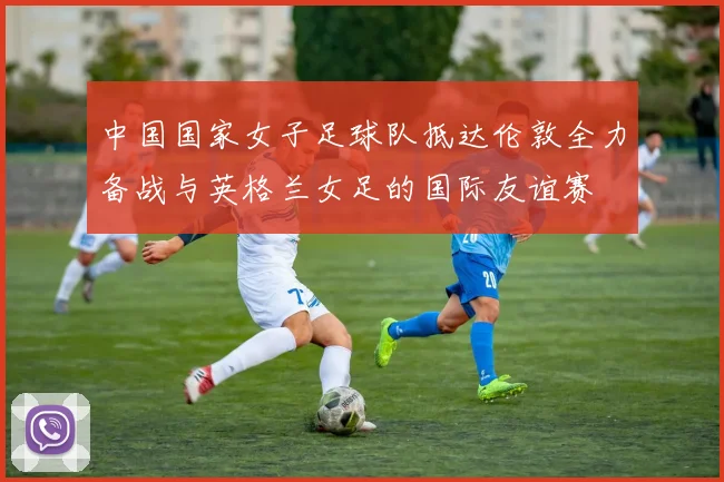 中国国家女子足球队抵达伦敦全力备战与英格兰女足的国际友谊赛