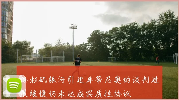 洛杉矶银河引进库蒂尼奥的谈判进展缓慢仍未达成实质性协议